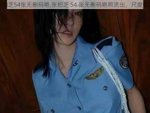 张拍芝54张无删码艳,张拍芝 54 张无删码艳照流出，尺度惊人