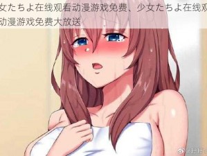 少女たちよ在线观看动漫游戏免费、少女たちよ在线观看，动漫游戏免费大放送