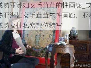 成熟亚洲妇女毛茸茸的性画廊_成熟亚洲妇女毛茸茸的性画廊，亚洲成熟女性私密部位特写