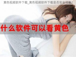 黄色视频软件下载_黄色视频软件下载是否安全可靠？