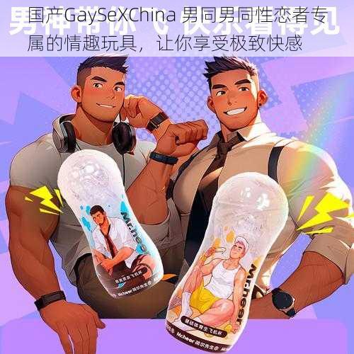 国产GaySeXChina 男同男同性恋者专属的情趣玩具，让你享受极致快感