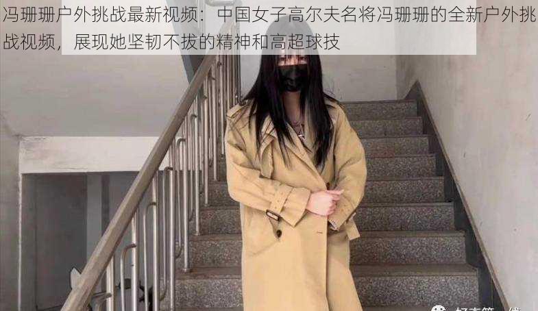 冯珊珊户外挑战最新视频：中国女子高尔夫名将冯珊珊的全新户外挑战视频，展现她坚韧不拔的精神和高超球技