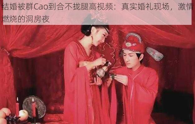 结婚被群Cao到合不拢腿高视频：真实婚礼现场，激情燃烧的洞房夜