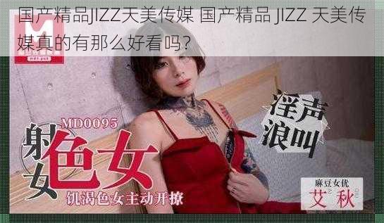 国产精品JIZZ天美传媒 国产精品 JIZZ 天美传媒真的有那么好看吗？