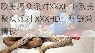 欧美聚众派对XXXHD-欧美聚众派对 XXXHD：狂野激情夜