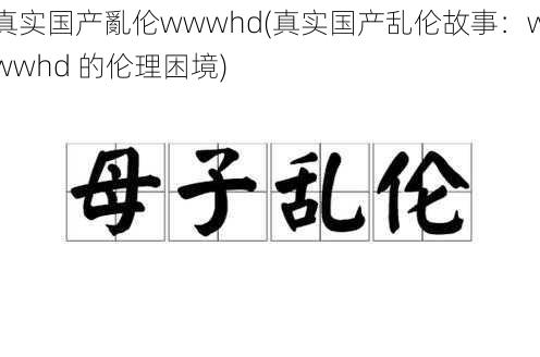 真实国产亂伦wwwhd(真实国产乱伦故事：wwwhd 的伦理困境)