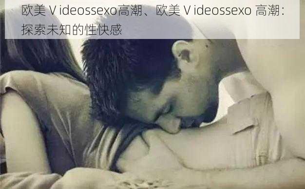 欧美Ⅴideossexo高潮、欧美Ⅴideossexo 高潮：探索未知的性快感