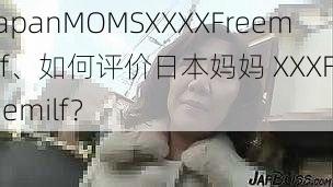 japanMOMSXXXXFreemilf、如何评价日本妈妈 XXXFreemilf？