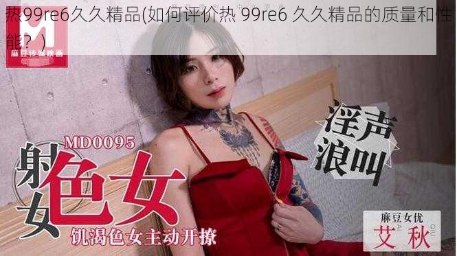 热99re6久久精品(如何评价热 99re6 久久精品的质量和性能？)