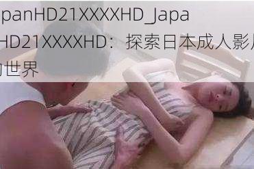 JapanHD21XXXXHD_JapanHD21XXXXHD：探索日本成人影片的世界