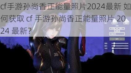 cf手游孙尚香正能量照片2024最新 如何获取 cf 手游孙尚香正能量照片 2024 最新？