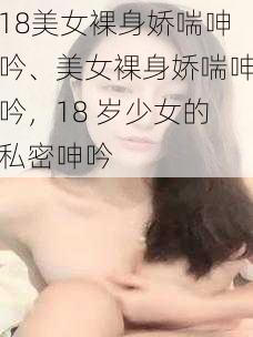 18美女裸身娇喘呻吟、美女裸身娇喘呻吟，18 岁少女的私密呻吟