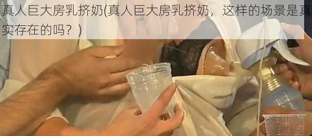 真人巨大房乳挤奶(真人巨大房乳挤奶，这样的场景是真实存在的吗？)