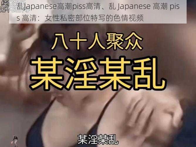 乱Japanese高潮piss高清、乱 Japanese 高潮 piss 高清：女性私密部位特写的色情视频