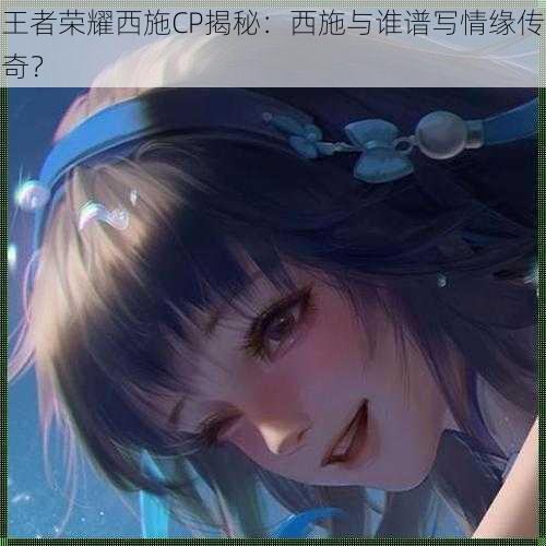 王者荣耀西施CP揭秘：西施与谁谱写情缘传奇？