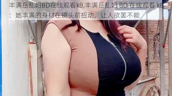 丰满岳乱妇BD在线观看k8,丰满岳乱妇 BD 在线观看 k8：她丰满的身材在镜头前扭动，让人欲罢不能