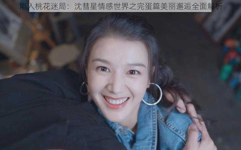 陷入桃花迷局：沈彗星情感世界之完蛋篇美丽邂逅全面解析