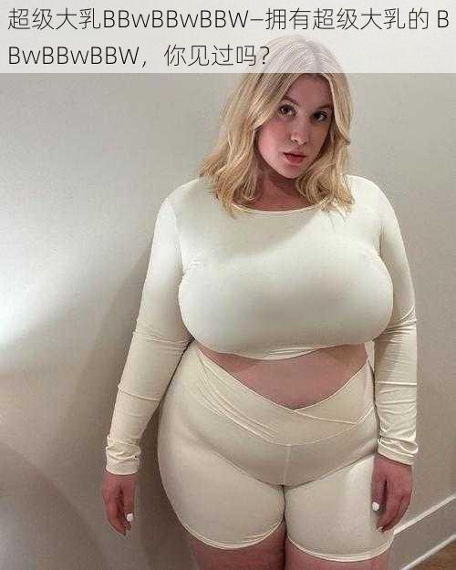 超级大乳BBwBBwBBW—拥有超级大乳的 BBwBBwBBW，你见过吗？