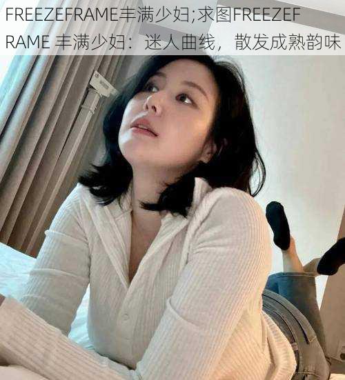 FREEZEFRAME丰满少妇;求图FREEZEFRAME 丰满少妇：迷人曲线，散发成熟韵味