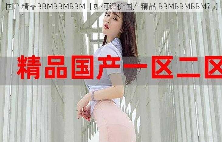 国产精品BBMBBMBBM【如何评价国产精品 BBMBBMBBM？】