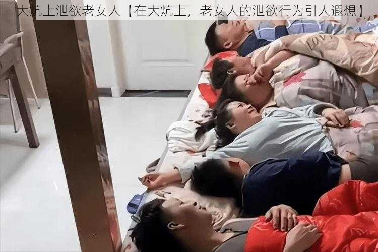 大炕上泄欲老女人【在大炕上，老女人的泄欲行为引人遐想】