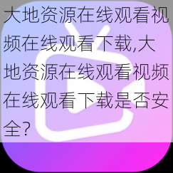 大地资源在线观看视频在线观看下载,大地资源在线观看视频在线观看下载是否安全？